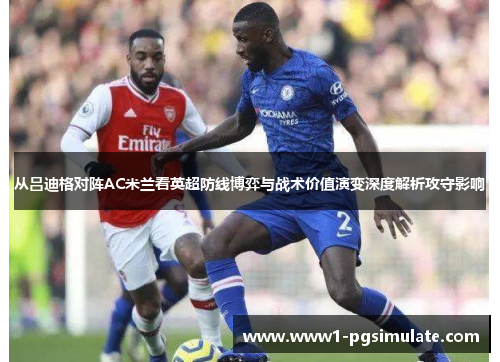 从吕迪格对阵AC米兰看英超防线博弈与战术价值演变深度解析攻守影响 从吕迪格对阵AC米兰看英超防线博弈与战术价值演变深度解析攻守影响