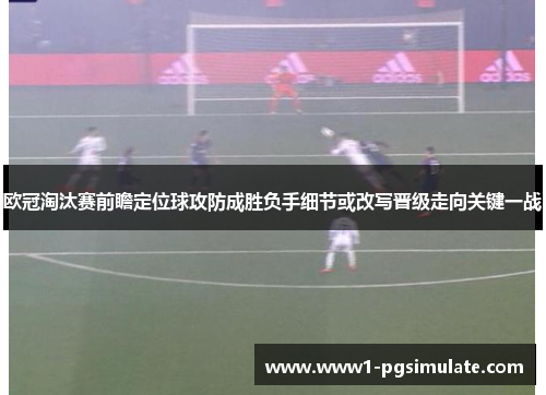 欧冠淘汰赛前瞻定位球攻防成胜负手细节或改写晋级走向关键一战 欧冠淘汰赛前瞻定位球攻防成胜负手细节或改写晋级走向关键一战