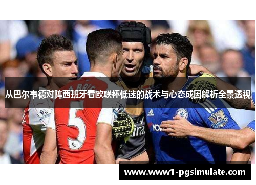 从巴尔韦德对阵西班牙看欧联杯低迷的战术与心态成因解析全景透视 从巴尔韦德对阵西班牙看欧联杯低迷的战术与心态成因解析全景透视