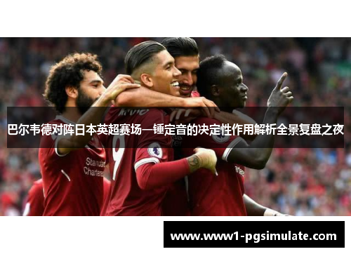 巴尔韦德对阵日本英超赛场一锤定音的决定性作用解析全景复盘之夜 巴尔韦德对阵日本英超赛场一锤定音的决定性作用解析全景复盘之夜