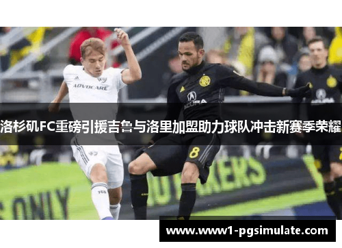 洛杉矶FC重磅引援吉鲁与洛里加盟助力球队冲击新赛季荣耀