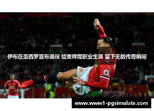 伊布在圣西罗宣布退役 结束辉煌职业生涯 留下无数传奇瞬间 伊布在圣西罗宣布退役 结束辉煌职业生涯 留下无数传奇瞬间