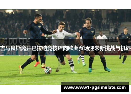 吉马良斯离开巴拉纳竞技迈向欧洲赛场迎来新挑战与机遇 吉马良斯离开巴拉纳竞技迈向欧洲赛场迎来新挑战与机遇