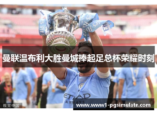 曼联温布利大胜曼城捧起足总杯荣耀时刻