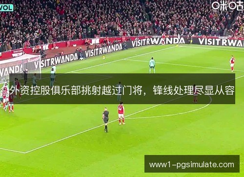 外资控股俱乐部挑射越过门将,锋线处理尽显从容 外资控股俱乐部挑射越过门将,锋线处理尽显从容